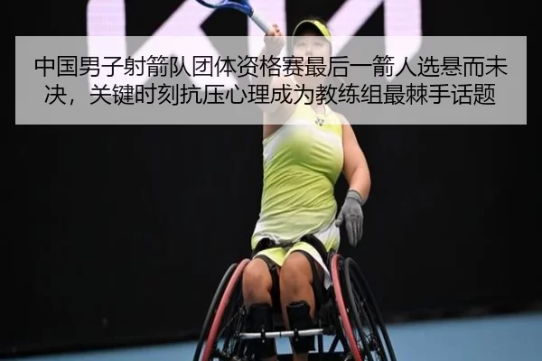 中国男子射箭队团体资格赛最后一箭人选悬而未决，关键时刻抗压心理成为教练组最棘手话题