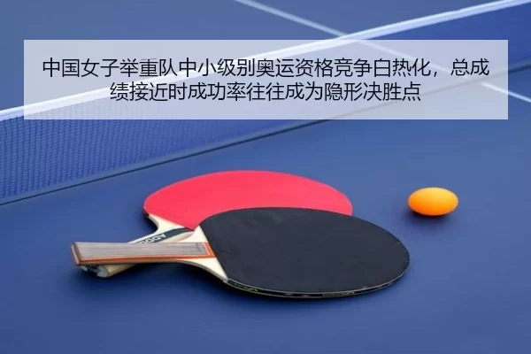 中国女子举重队中小级别奥运资格竞争白热化，总成绩接近时成功率往往成为隐形决胜点